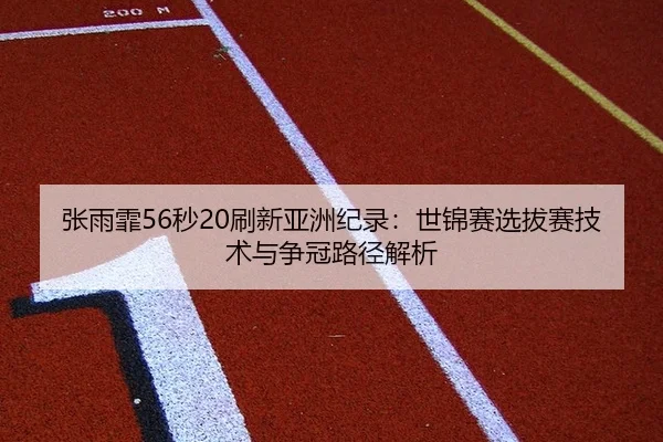 张雨霏56秒20刷新亚洲纪录：世锦赛选拔赛技术与争冠路径解析